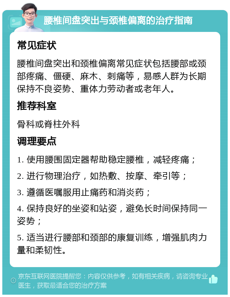 腰椎间盘突出与颈椎偏离的治疗指南 常见症状 腰椎间盘突出和颈椎偏离常见症状包括腰部或颈部疼痛、僵硬、麻木、刺痛等，易感人群为长期保持不良姿势、重体力劳动者或老年人。 推荐科室 骨科或脊柱外科 调理要点 1. 使用腰围固定器帮助稳定腰椎，减轻疼痛； 2. 进行物理治疗，如热敷、按摩、牵引等； 3. 遵循医嘱服用止痛药和消炎药； 4. 保持良好的坐姿和站姿，避免长时间保持同一姿势； 5. 适当进行腰部和颈部的康复训练，增强肌肉力量和柔韧性。