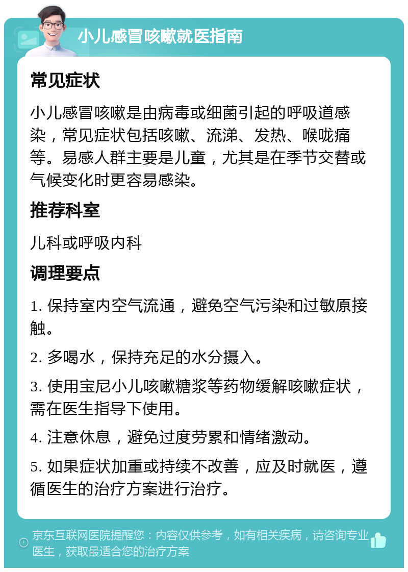 小儿感冒咳嗽就医指南 常见症状 小儿感冒咳嗽是由病毒或细菌引起的呼吸道感染，常见症状包括咳嗽、流涕、发热、喉咙痛等。易感人群主要是儿童，尤其是在季节交替或气候变化时更容易感染。 推荐科室 儿科或呼吸内科 调理要点 1. 保持室内空气流通，避免空气污染和过敏原接触。 2. 多喝水，保持充足的水分摄入。 3. 使用宝尼小儿咳嗽糖浆等药物缓解咳嗽症状，需在医生指导下使用。 4. 注意休息，避免过度劳累和情绪激动。 5. 如果症状加重或持续不改善，应及时就医，遵循医生的治疗方案进行治疗。