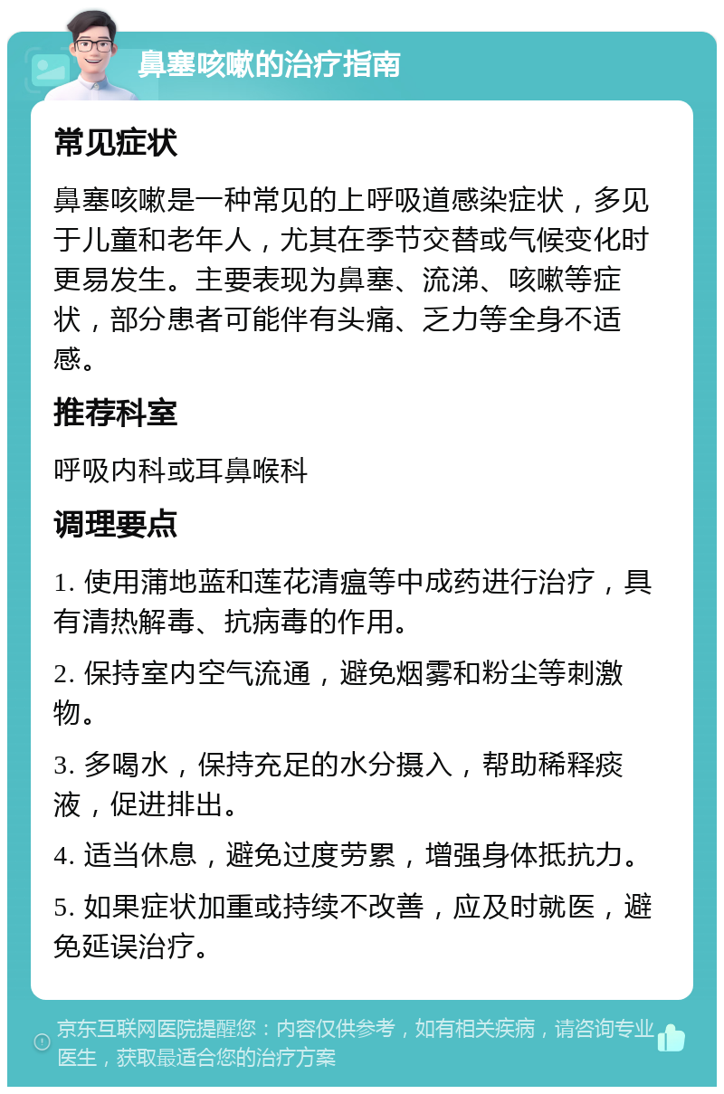 鼻塞咳嗽的治疗指南 常见症状 鼻塞咳嗽是一种常见的上呼吸道感染症状，多见于儿童和老年人，尤其在季节交替或气候变化时更易发生。主要表现为鼻塞、流涕、咳嗽等症状，部分患者可能伴有头痛、乏力等全身不适感。 推荐科室 呼吸内科或耳鼻喉科 调理要点 1. 使用蒲地蓝和莲花清瘟等中成药进行治疗，具有清热解毒、抗病毒的作用。 2. 保持室内空气流通，避免烟雾和粉尘等刺激物。 3. 多喝水，保持充足的水分摄入，帮助稀释痰液，促进排出。 4. 适当休息，避免过度劳累，增强身体抵抗力。 5. 如果症状加重或持续不改善，应及时就医，避免延误治疗。