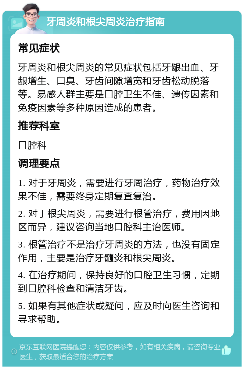 牙周炎和根尖周炎治疗指南 常见症状 牙周炎和根尖周炎的常见症状包括牙龈出血、牙龈增生、口臭、牙齿间隙增宽和牙齿松动脱落等。易感人群主要是口腔卫生不佳、遗传因素和免疫因素等多种原因造成的患者。 推荐科室 口腔科 调理要点 1. 对于牙周炎，需要进行牙周治疗，药物治疗效果不佳，需要终身定期复查复治。 2. 对于根尖周炎，需要进行根管治疗，费用因地区而异，建议咨询当地口腔科主治医师。 3. 根管治疗不是治疗牙周炎的方法，也没有固定作用，主要是治疗牙髓炎和根尖周炎。 4. 在治疗期间，保持良好的口腔卫生习惯，定期到口腔科检查和清洁牙齿。 5. 如果有其他症状或疑问，应及时向医生咨询和寻求帮助。