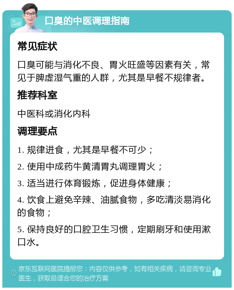 口臭的中医调理指南 常见症状 口臭可能与消化不良、胃火旺盛等因素有关，常见于脾虚湿气重的人群，尤其是早餐不规律者。 推荐科室 中医科或消化内科 调理要点 1. 规律进食，尤其是早餐不可少； 2. 使用中成药牛黄清胃丸调理胃火； 3. 适当进行体育锻炼，促进身体健康； 4. 饮食上避免辛辣、油腻食物，多吃清淡易消化的食物； 5. 保持良好的口腔卫生习惯，定期刷牙和使用漱口水。