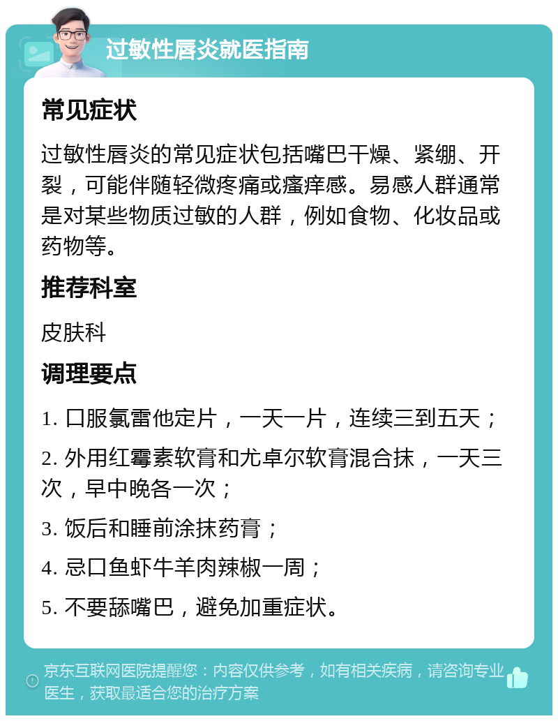 过敏性唇炎就医指南 常见症状 过敏性唇炎的常见症状包括嘴巴干燥、紧绷、开裂，可能伴随轻微疼痛或瘙痒感。易感人群通常是对某些物质过敏的人群，例如食物、化妆品或药物等。 推荐科室 皮肤科 调理要点 1. 口服氯雷他定片，一天一片，连续三到五天； 2. 外用红霉素软膏和尤卓尔软膏混合抹，一天三次，早中晚各一次； 3. 饭后和睡前涂抹药膏； 4. 忌口鱼虾牛羊肉辣椒一周； 5. 不要舔嘴巴，避免加重症状。