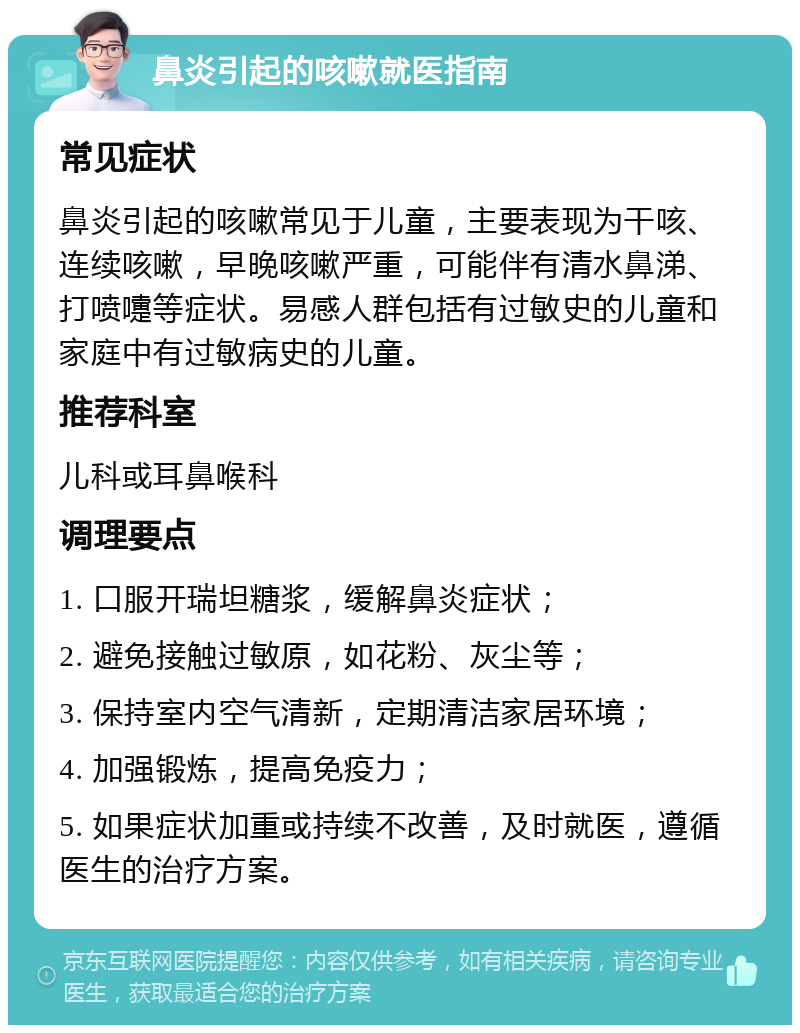 鼻炎引起的咳嗽就医指南 常见症状 鼻炎引起的咳嗽常见于儿童，主要表现为干咳、连续咳嗽，早晚咳嗽严重，可能伴有清水鼻涕、打喷嚏等症状。易感人群包括有过敏史的儿童和家庭中有过敏病史的儿童。 推荐科室 儿科或耳鼻喉科 调理要点 1. 口服开瑞坦糖浆，缓解鼻炎症状； 2. 避免接触过敏原，如花粉、灰尘等； 3. 保持室内空气清新，定期清洁家居环境； 4. 加强锻炼，提高免疫力； 5. 如果症状加重或持续不改善，及时就医，遵循医生的治疗方案。