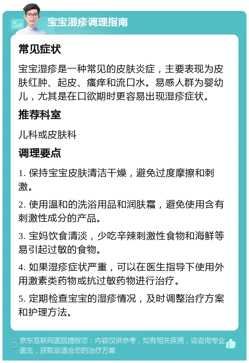 宝宝湿疹调理指南 常见症状 宝宝湿疹是一种常见的皮肤炎症，主要表现为皮肤红肿、起皮、瘙痒和流口水。易感人群为婴幼儿，尤其是在口欲期时更容易出现湿疹症状。 推荐科室 儿科或皮肤科 调理要点 1. 保持宝宝皮肤清洁干燥，避免过度摩擦和刺激。 2. 使用温和的洗浴用品和润肤霜，避免使用含有刺激性成分的产品。 3. 宝妈饮食清淡，少吃辛辣刺激性食物和海鲜等易引起过敏的食物。 4. 如果湿疹症状严重，可以在医生指导下使用外用激素类药物或抗过敏药物进行治疗。 5. 定期检查宝宝的湿疹情况，及时调整治疗方案和护理方法。