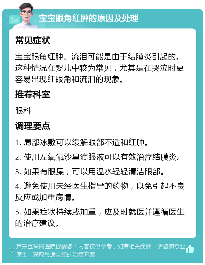 宝宝眼角红肿的原因及处理 常见症状 宝宝眼角红肿、流泪可能是由于结膜炎引起的。这种情况在婴儿中较为常见，尤其是在哭泣时更容易出现红眼角和流泪的现象。 推荐科室 眼科 调理要点 1. 局部冰敷可以缓解眼部不适和红肿。 2. 使用左氧氟沙星滴眼液可以有效治疗结膜炎。 3. 如果有眼屎，可以用温水轻轻清洁眼部。 4. 避免使用未经医生指导的药物，以免引起不良反应或加重病情。 5. 如果症状持续或加重，应及时就医并遵循医生的治疗建议。