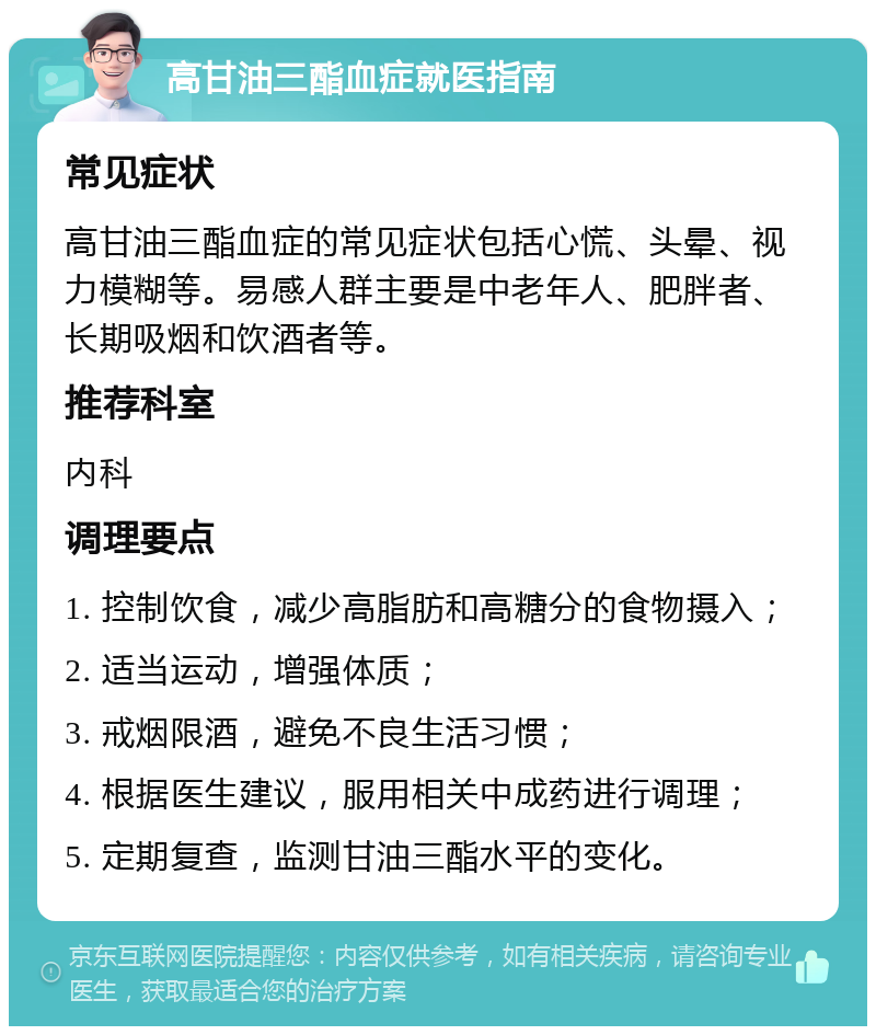 高甘油三酯血症就医指南 常见症状 高甘油三酯血症的常见症状包括心慌、头晕、视力模糊等。易感人群主要是中老年人、肥胖者、长期吸烟和饮酒者等。 推荐科室 内科 调理要点 1. 控制饮食，减少高脂肪和高糖分的食物摄入； 2. 适当运动，增强体质； 3. 戒烟限酒，避免不良生活习惯； 4. 根据医生建议，服用相关中成药进行调理； 5. 定期复查，监测甘油三酯水平的变化。