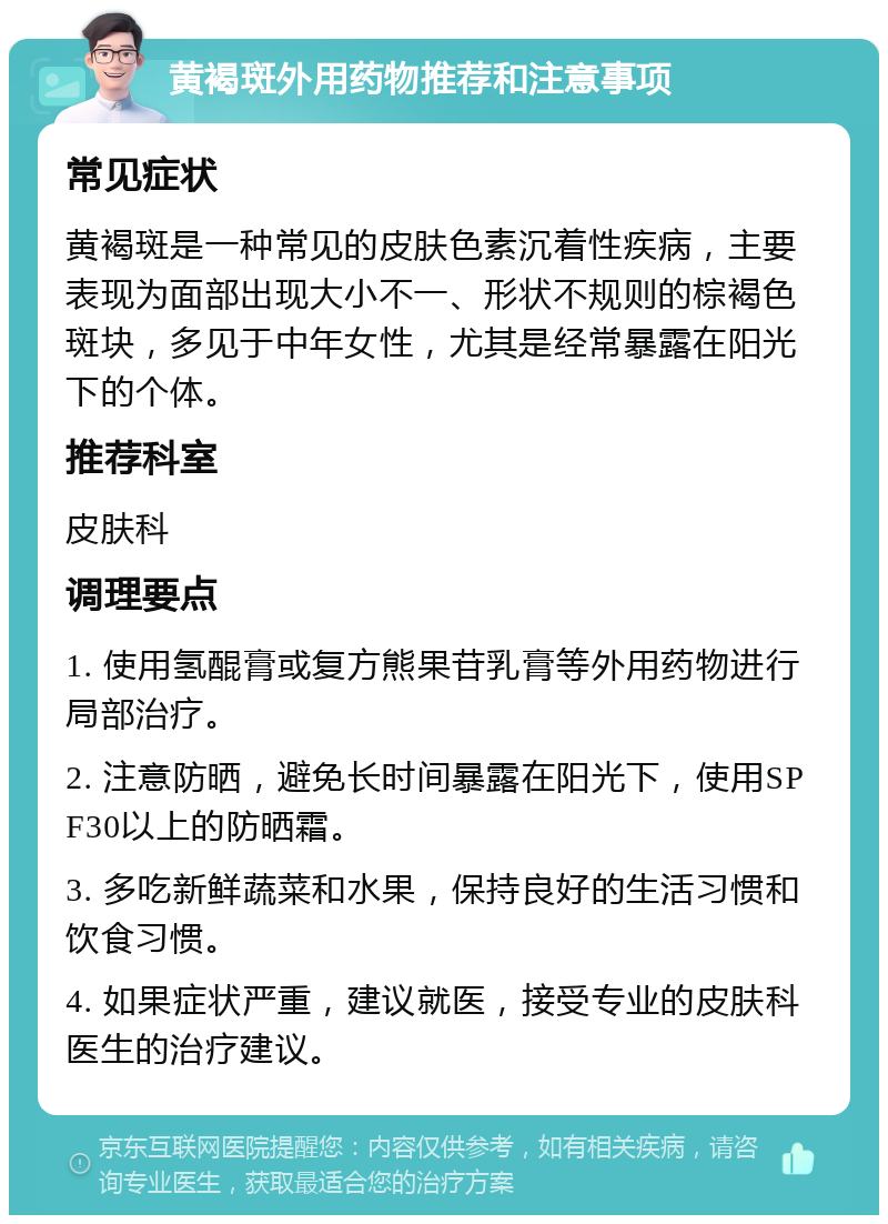 黄褐斑外用药物推荐和注意事项 常见症状 黄褐斑是一种常见的皮肤色素沉着性疾病，主要表现为面部出现大小不一、形状不规则的棕褐色斑块，多见于中年女性，尤其是经常暴露在阳光下的个体。 推荐科室 皮肤科 调理要点 1. 使用氢醌膏或复方熊果苷乳膏等外用药物进行局部治疗。 2. 注意防晒，避免长时间暴露在阳光下，使用SPF30以上的防晒霜。 3. 多吃新鲜蔬菜和水果，保持良好的生活习惯和饮食习惯。 4. 如果症状严重，建议就医，接受专业的皮肤科医生的治疗建议。