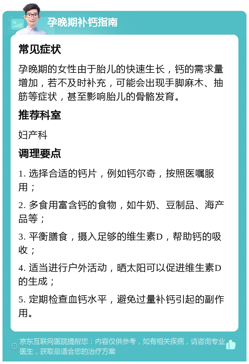 孕晚期补钙指南 常见症状 孕晚期的女性由于胎儿的快速生长，钙的需求量增加，若不及时补充，可能会出现手脚麻木、抽筋等症状，甚至影响胎儿的骨骼发育。 推荐科室 妇产科 调理要点 1. 选择合适的钙片，例如钙尔奇，按照医嘱服用； 2. 多食用富含钙的食物，如牛奶、豆制品、海产品等； 3. 平衡膳食，摄入足够的维生素D，帮助钙的吸收； 4. 适当进行户外活动，晒太阳可以促进维生素D的生成； 5. 定期检查血钙水平，避免过量补钙引起的副作用。