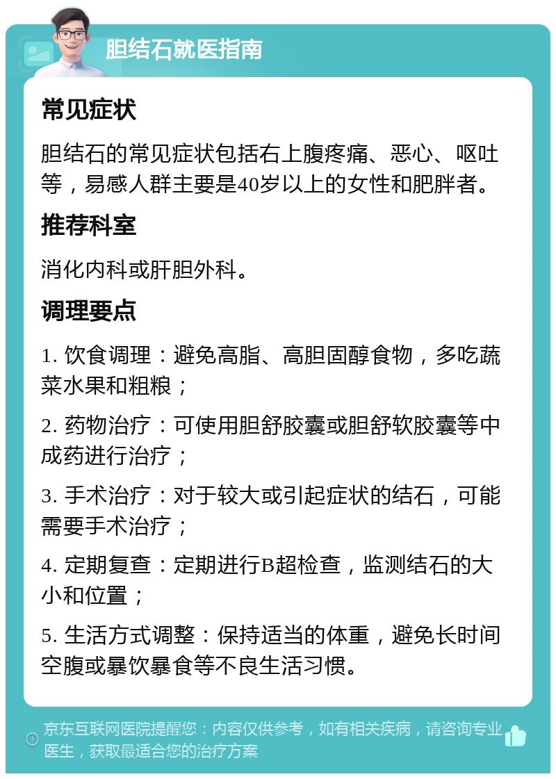 胆结石就医指南 常见症状 胆结石的常见症状包括右上腹疼痛、恶心、呕吐等，易感人群主要是40岁以上的女性和肥胖者。 推荐科室 消化内科或肝胆外科。 调理要点 1. 饮食调理：避免高脂、高胆固醇食物，多吃蔬菜水果和粗粮； 2. 药物治疗：可使用胆舒胶囊或胆舒软胶囊等中成药进行治疗； 3. 手术治疗：对于较大或引起症状的结石，可能需要手术治疗； 4. 定期复查：定期进行B超检查，监测结石的大小和位置； 5. 生活方式调整：保持适当的体重，避免长时间空腹或暴饮暴食等不良生活习惯。