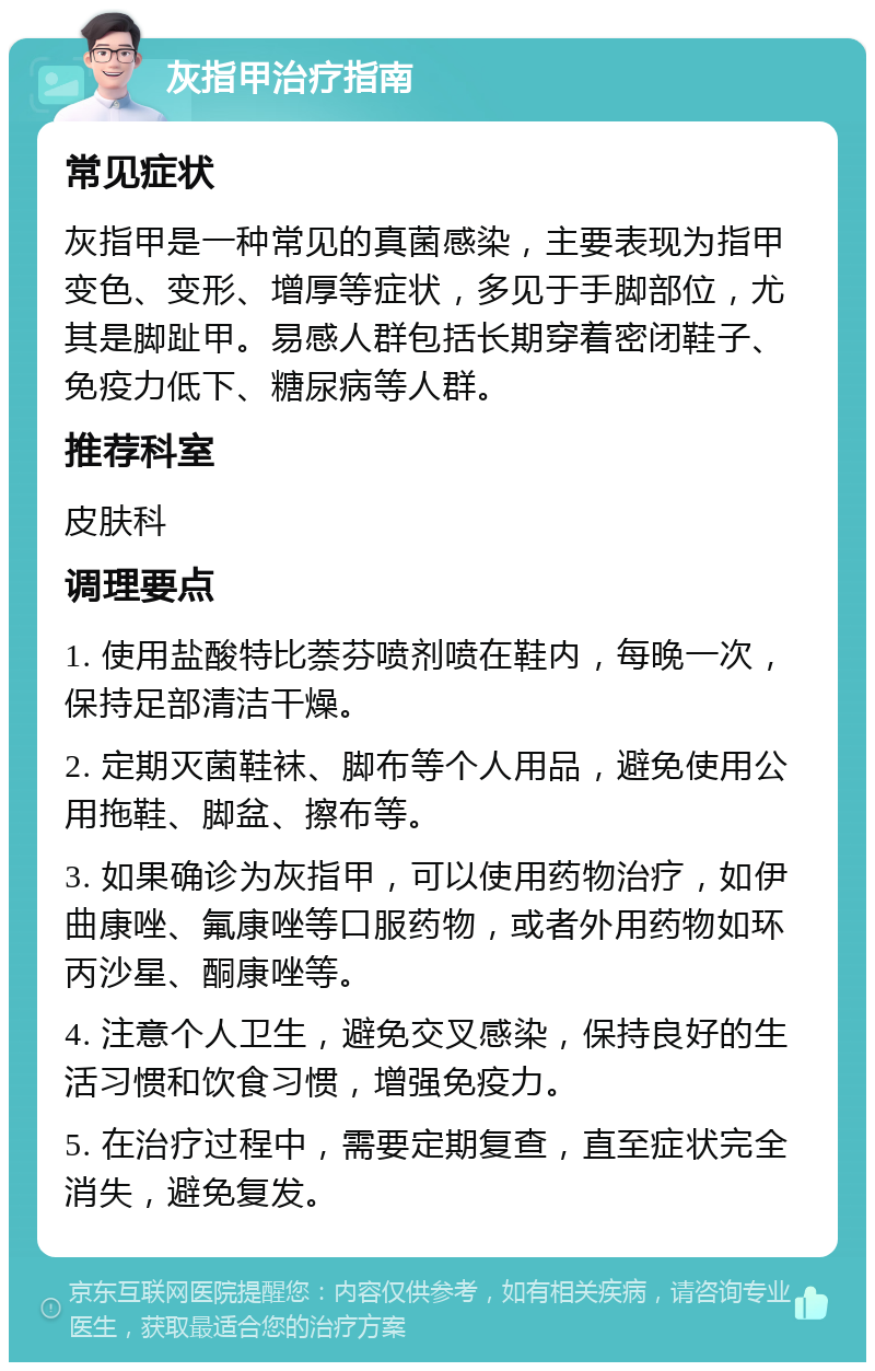 灰指甲治疗指南 常见症状 灰指甲是一种常见的真菌感染，主要表现为指甲变色、变形、增厚等症状，多见于手脚部位，尤其是脚趾甲。易感人群包括长期穿着密闭鞋子、免疫力低下、糖尿病等人群。 推荐科室 皮肤科 调理要点 1. 使用盐酸特比萘芬喷剂喷在鞋内，每晚一次，保持足部清洁干燥。 2. 定期灭菌鞋袜、脚布等个人用品，避免使用公用拖鞋、脚盆、擦布等。 3. 如果确诊为灰指甲，可以使用药物治疗，如伊曲康唑、氟康唑等口服药物，或者外用药物如环丙沙星、酮康唑等。 4. 注意个人卫生，避免交叉感染，保持良好的生活习惯和饮食习惯，增强免疫力。 5. 在治疗过程中，需要定期复查，直至症状完全消失，避免复发。