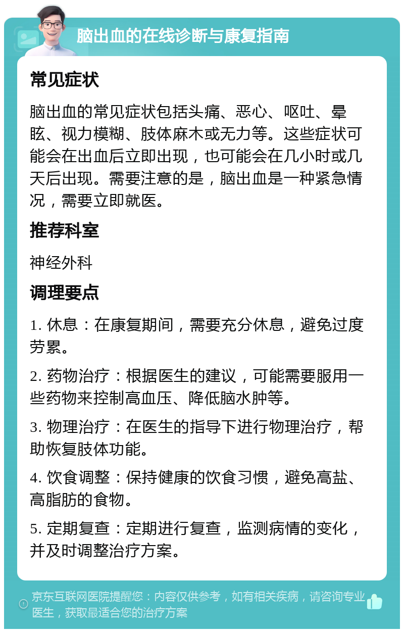 脑出血的在线诊断与康复指南 常见症状 脑出血的常见症状包括头痛、恶心、呕吐、晕眩、视力模糊、肢体麻木或无力等。这些症状可能会在出血后立即出现，也可能会在几小时或几天后出现。需要注意的是，脑出血是一种紧急情况，需要立即就医。 推荐科室 神经外科 调理要点 1. 休息：在康复期间，需要充分休息，避免过度劳累。 2. 药物治疗：根据医生的建议，可能需要服用一些药物来控制高血压、降低脑水肿等。 3. 物理治疗：在医生的指导下进行物理治疗，帮助恢复肢体功能。 4. 饮食调整：保持健康的饮食习惯，避免高盐、高脂肪的食物。 5. 定期复查：定期进行复查，监测病情的变化，并及时调整治疗方案。