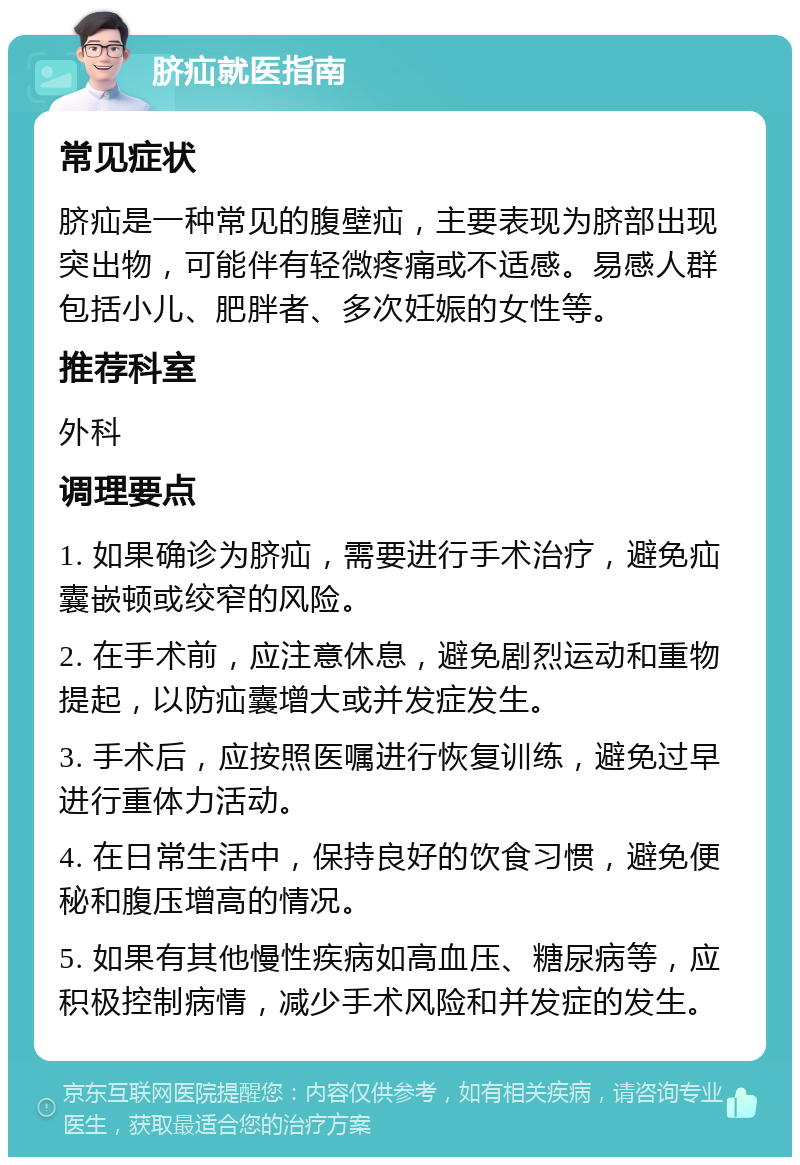 脐疝就医指南 常见症状 脐疝是一种常见的腹壁疝，主要表现为脐部出现突出物，可能伴有轻微疼痛或不适感。易感人群包括小儿、肥胖者、多次妊娠的女性等。 推荐科室 外科 调理要点 1. 如果确诊为脐疝，需要进行手术治疗，避免疝囊嵌顿或绞窄的风险。 2. 在手术前，应注意休息，避免剧烈运动和重物提起，以防疝囊增大或并发症发生。 3. 手术后，应按照医嘱进行恢复训练，避免过早进行重体力活动。 4. 在日常生活中，保持良好的饮食习惯，避免便秘和腹压增高的情况。 5. 如果有其他慢性疾病如高血压、糖尿病等，应积极控制病情，减少手术风险和并发症的发生。