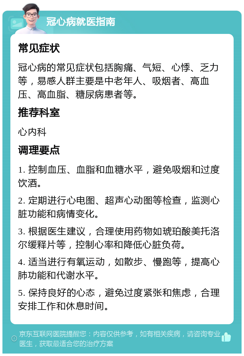 冠心病就医指南 常见症状 冠心病的常见症状包括胸痛、气短、心悸、乏力等，易感人群主要是中老年人、吸烟者、高血压、高血脂、糖尿病患者等。 推荐科室 心内科 调理要点 1. 控制血压、血脂和血糖水平，避免吸烟和过度饮酒。 2. 定期进行心电图、超声心动图等检查，监测心脏功能和病情变化。 3. 根据医生建议，合理使用药物如琥珀酸美托洛尔缓释片等，控制心率和降低心脏负荷。 4. 适当进行有氧运动，如散步、慢跑等，提高心肺功能和代谢水平。 5. 保持良好的心态，避免过度紧张和焦虑，合理安排工作和休息时间。