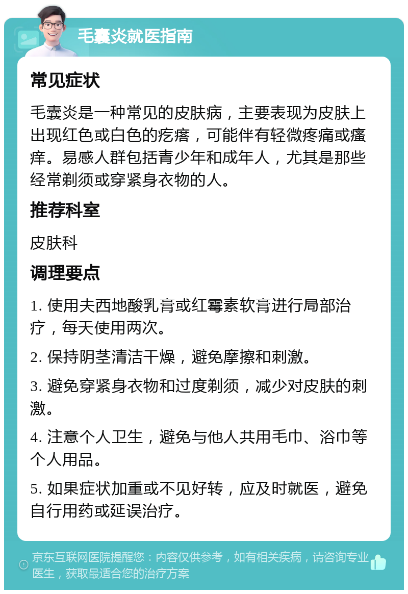 毛囊炎就医指南 常见症状 毛囊炎是一种常见的皮肤病，主要表现为皮肤上出现红色或白色的疙瘩，可能伴有轻微疼痛或瘙痒。易感人群包括青少年和成年人，尤其是那些经常剃须或穿紧身衣物的人。 推荐科室 皮肤科 调理要点 1. 使用夫西地酸乳膏或红霉素软膏进行局部治疗，每天使用两次。 2. 保持阴茎清洁干燥，避免摩擦和刺激。 3. 避免穿紧身衣物和过度剃须，减少对皮肤的刺激。 4. 注意个人卫生，避免与他人共用毛巾、浴巾等个人用品。 5. 如果症状加重或不见好转，应及时就医，避免自行用药或延误治疗。