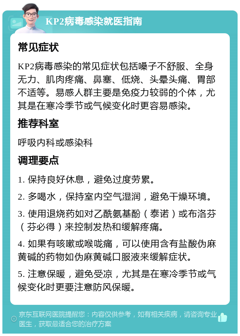 KP2病毒感染就医指南 常见症状 KP2病毒感染的常见症状包括嗓子不舒服、全身无力、肌肉疼痛、鼻塞、低烧、头晕头痛、胃部不适等。易感人群主要是免疫力较弱的个体，尤其是在寒冷季节或气候变化时更容易感染。 推荐科室 呼吸内科或感染科 调理要点 1. 保持良好休息，避免过度劳累。 2. 多喝水，保持室内空气湿润，避免干燥环境。 3. 使用退烧药如对乙酰氨基酚（泰诺）或布洛芬（芬必得）来控制发热和缓解疼痛。 4. 如果有咳嗽或喉咙痛，可以使用含有盐酸伪麻黄碱的药物如伪麻黄碱口服液来缓解症状。 5. 注意保暖，避免受凉，尤其是在寒冷季节或气候变化时更要注意防风保暖。