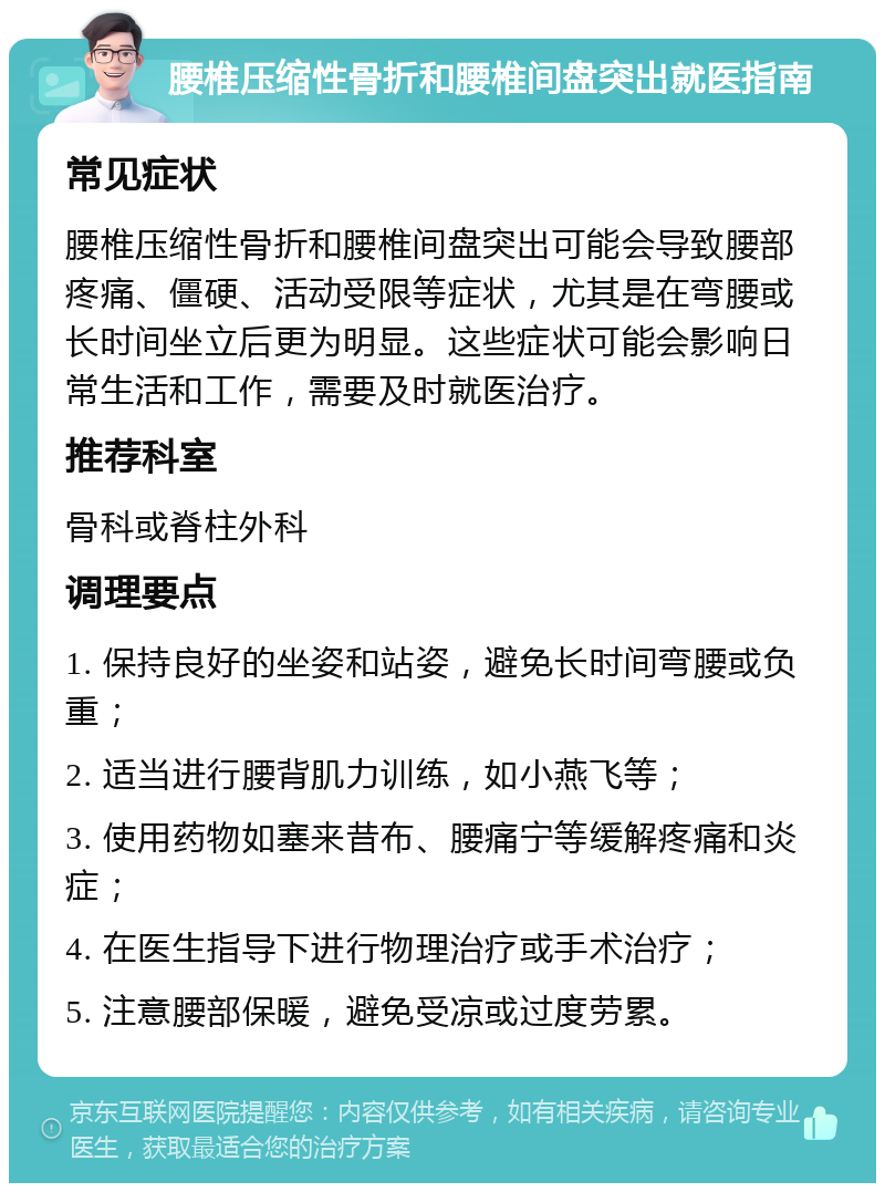 腰椎压缩性骨折和腰椎间盘突出就医指南 常见症状 腰椎压缩性骨折和腰椎间盘突出可能会导致腰部疼痛、僵硬、活动受限等症状，尤其是在弯腰或长时间坐立后更为明显。这些症状可能会影响日常生活和工作，需要及时就医治疗。 推荐科室 骨科或脊柱外科 调理要点 1. 保持良好的坐姿和站姿，避免长时间弯腰或负重； 2. 适当进行腰背肌力训练，如小燕飞等； 3. 使用药物如塞来昔布、腰痛宁等缓解疼痛和炎症； 4. 在医生指导下进行物理治疗或手术治疗； 5. 注意腰部保暖，避免受凉或过度劳累。