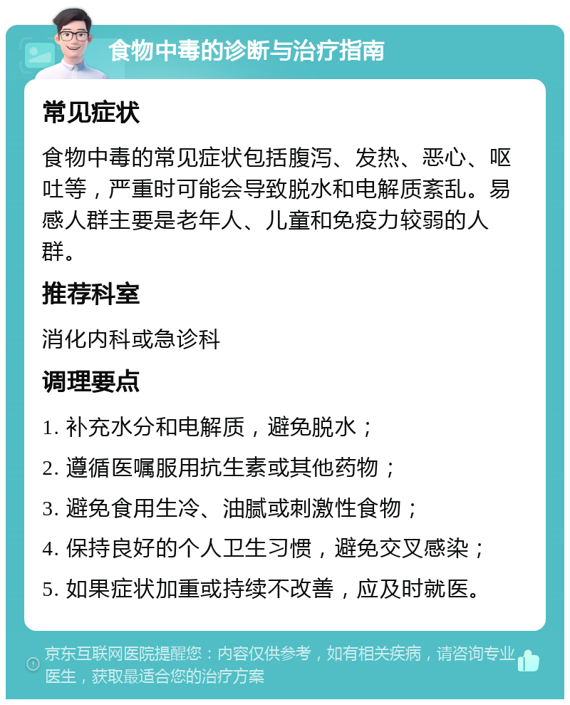 食物中毒的诊断与治疗指南 常见症状 食物中毒的常见症状包括腹泻、发热、恶心、呕吐等，严重时可能会导致脱水和电解质紊乱。易感人群主要是老年人、儿童和免疫力较弱的人群。 推荐科室 消化内科或急诊科 调理要点 1. 补充水分和电解质，避免脱水； 2. 遵循医嘱服用抗生素或其他药物； 3. 避免食用生冷、油腻或刺激性食物； 4. 保持良好的个人卫生习惯，避免交叉感染； 5. 如果症状加重或持续不改善，应及时就医。