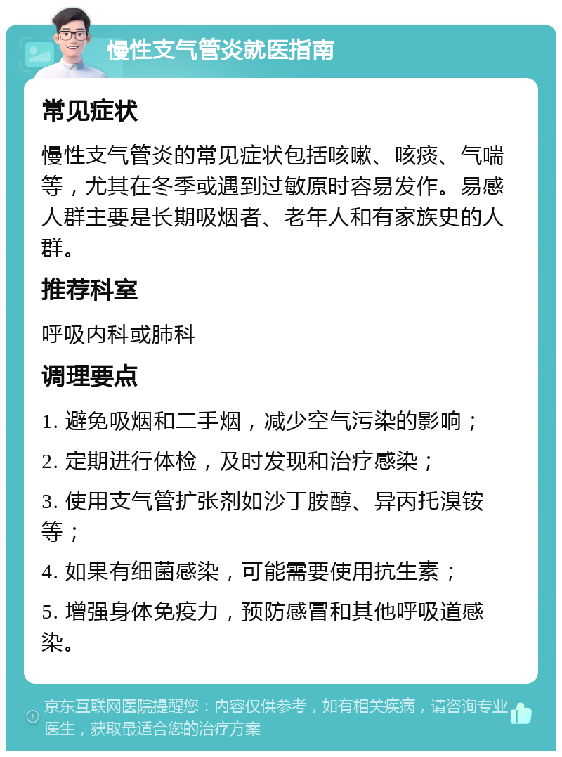 慢性支气管炎就医指南 常见症状 慢性支气管炎的常见症状包括咳嗽、咳痰、气喘等，尤其在冬季或遇到过敏原时容易发作。易感人群主要是长期吸烟者、老年人和有家族史的人群。 推荐科室 呼吸内科或肺科 调理要点 1. 避免吸烟和二手烟，减少空气污染的影响； 2. 定期进行体检，及时发现和治疗感染； 3. 使用支气管扩张剂如沙丁胺醇、异丙托溴铵等； 4. 如果有细菌感染，可能需要使用抗生素； 5. 增强身体免疫力，预防感冒和其他呼吸道感染。