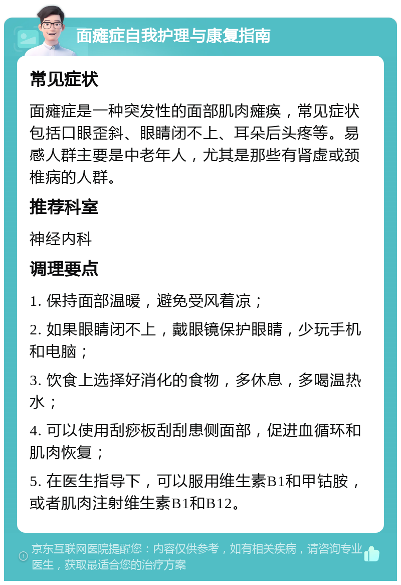 面瘫症自我护理与康复指南 常见症状 面瘫症是一种突发性的面部肌肉瘫痪，常见症状包括口眼歪斜、眼睛闭不上、耳朵后头疼等。易感人群主要是中老年人，尤其是那些有肾虚或颈椎病的人群。 推荐科室 神经内科 调理要点 1. 保持面部温暖，避免受风着凉； 2. 如果眼睛闭不上，戴眼镜保护眼睛，少玩手机和电脑； 3. 饮食上选择好消化的食物，多休息，多喝温热水； 4. 可以使用刮痧板刮刮患侧面部，促进血循环和肌肉恢复； 5. 在医生指导下，可以服用维生素B1和甲钴胺，或者肌肉注射维生素B1和B12。