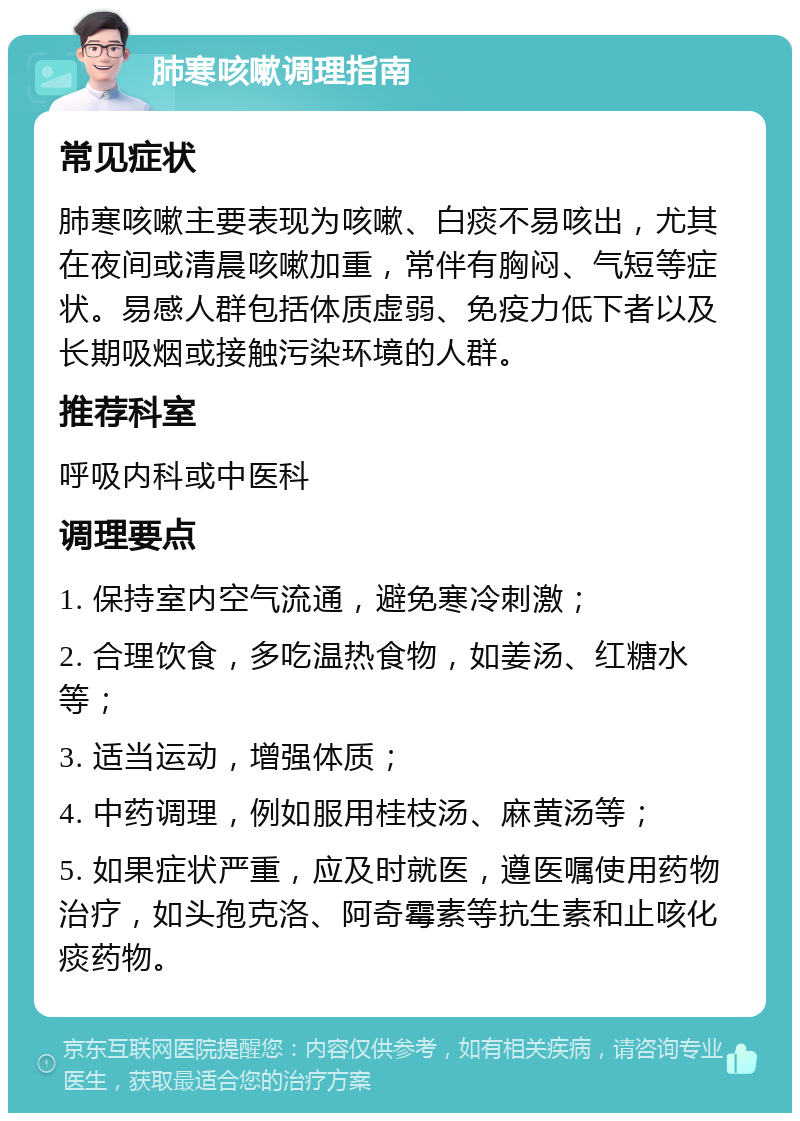 肺寒咳嗽调理指南 常见症状 肺寒咳嗽主要表现为咳嗽、白痰不易咳出，尤其在夜间或清晨咳嗽加重，常伴有胸闷、气短等症状。易感人群包括体质虚弱、免疫力低下者以及长期吸烟或接触污染环境的人群。 推荐科室 呼吸内科或中医科 调理要点 1. 保持室内空气流通，避免寒冷刺激； 2. 合理饮食，多吃温热食物，如姜汤、红糖水等； 3. 适当运动，增强体质； 4. 中药调理，例如服用桂枝汤、麻黄汤等； 5. 如果症状严重，应及时就医，遵医嘱使用药物治疗，如头孢克洛、阿奇霉素等抗生素和止咳化痰药物。