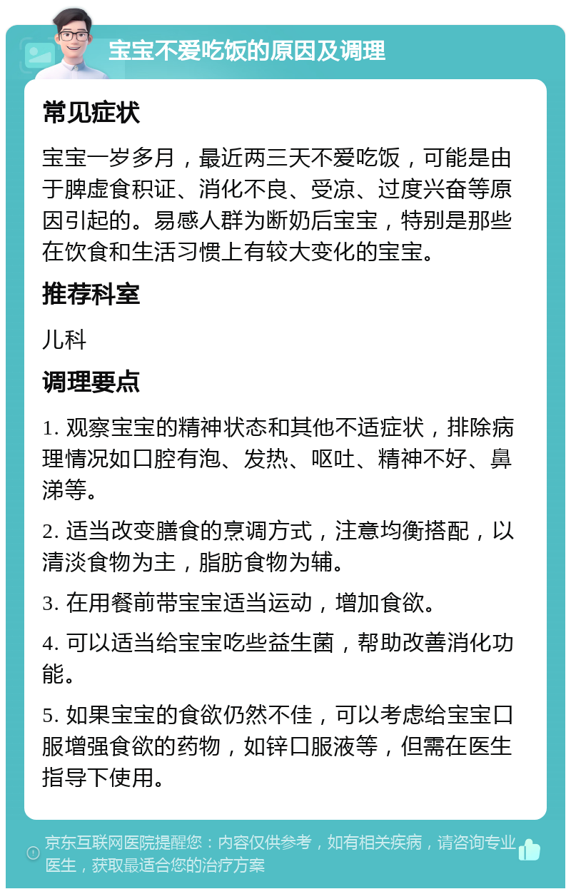 宝宝不爱吃饭的原因及调理 常见症状 宝宝一岁多月，最近两三天不爱吃饭，可能是由于脾虚食积证、消化不良、受凉、过度兴奋等原因引起的。易感人群为断奶后宝宝，特别是那些在饮食和生活习惯上有较大变化的宝宝。 推荐科室 儿科 调理要点 1. 观察宝宝的精神状态和其他不适症状，排除病理情况如口腔有泡、发热、呕吐、精神不好、鼻涕等。 2. 适当改变膳食的烹调方式，注意均衡搭配，以清淡食物为主，脂肪食物为辅。 3. 在用餐前带宝宝适当运动，增加食欲。 4. 可以适当给宝宝吃些益生菌，帮助改善消化功能。 5. 如果宝宝的食欲仍然不佳，可以考虑给宝宝口服增强食欲的药物，如锌口服液等，但需在医生指导下使用。