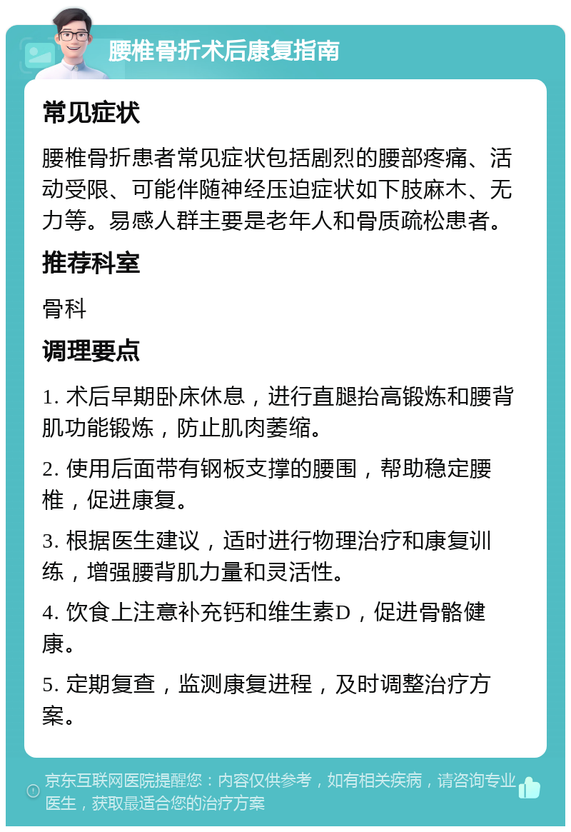 腰椎骨折术后康复指南 常见症状 腰椎骨折患者常见症状包括剧烈的腰部疼痛、活动受限、可能伴随神经压迫症状如下肢麻木、无力等。易感人群主要是老年人和骨质疏松患者。 推荐科室 骨科 调理要点 1. 术后早期卧床休息，进行直腿抬高锻炼和腰背肌功能锻炼，防止肌肉萎缩。 2. 使用后面带有钢板支撑的腰围，帮助稳定腰椎，促进康复。 3. 根据医生建议，适时进行物理治疗和康复训练，增强腰背肌力量和灵活性。 4. 饮食上注意补充钙和维生素D，促进骨骼健康。 5. 定期复查，监测康复进程，及时调整治疗方案。