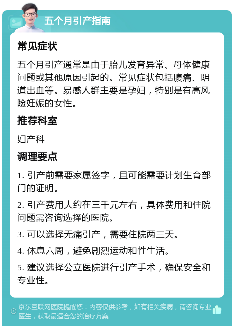 五个月引产指南 常见症状 五个月引产通常是由于胎儿发育异常、母体健康问题或其他原因引起的。常见症状包括腹痛、阴道出血等。易感人群主要是孕妇，特别是有高风险妊娠的女性。 推荐科室 妇产科 调理要点 1. 引产前需要家属签字，且可能需要计划生育部门的证明。 2. 引产费用大约在三千元左右，具体费用和住院问题需咨询选择的医院。 3. 可以选择无痛引产，需要住院两三天。 4. 休息六周，避免剧烈运动和性生活。 5. 建议选择公立医院进行引产手术，确保安全和专业性。