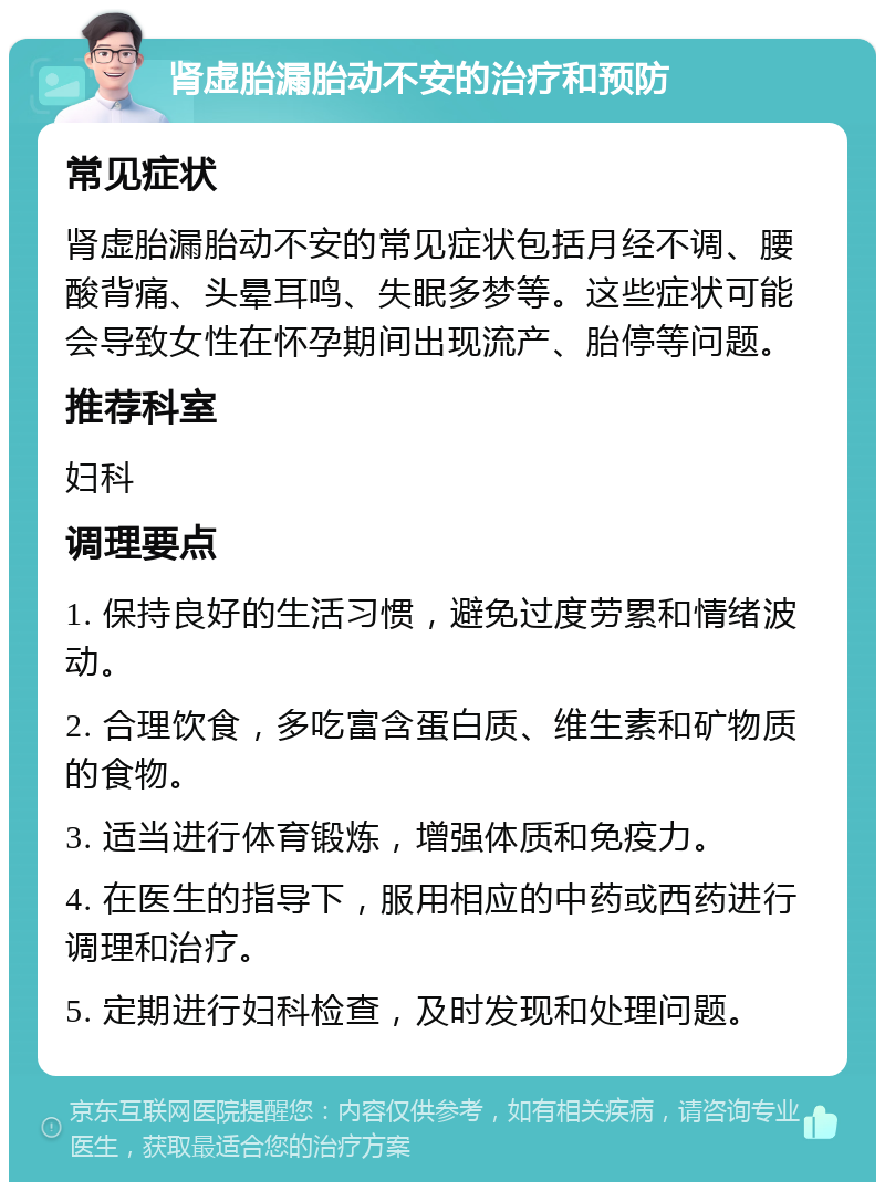 肾虚胎漏胎动不安的治疗和预防 常见症状 肾虚胎漏胎动不安的常见症状包括月经不调、腰酸背痛、头晕耳鸣、失眠多梦等。这些症状可能会导致女性在怀孕期间出现流产、胎停等问题。 推荐科室 妇科 调理要点 1. 保持良好的生活习惯，避免过度劳累和情绪波动。 2. 合理饮食，多吃富含蛋白质、维生素和矿物质的食物。 3. 适当进行体育锻炼，增强体质和免疫力。 4. 在医生的指导下，服用相应的中药或西药进行调理和治疗。 5. 定期进行妇科检查，及时发现和处理问题。