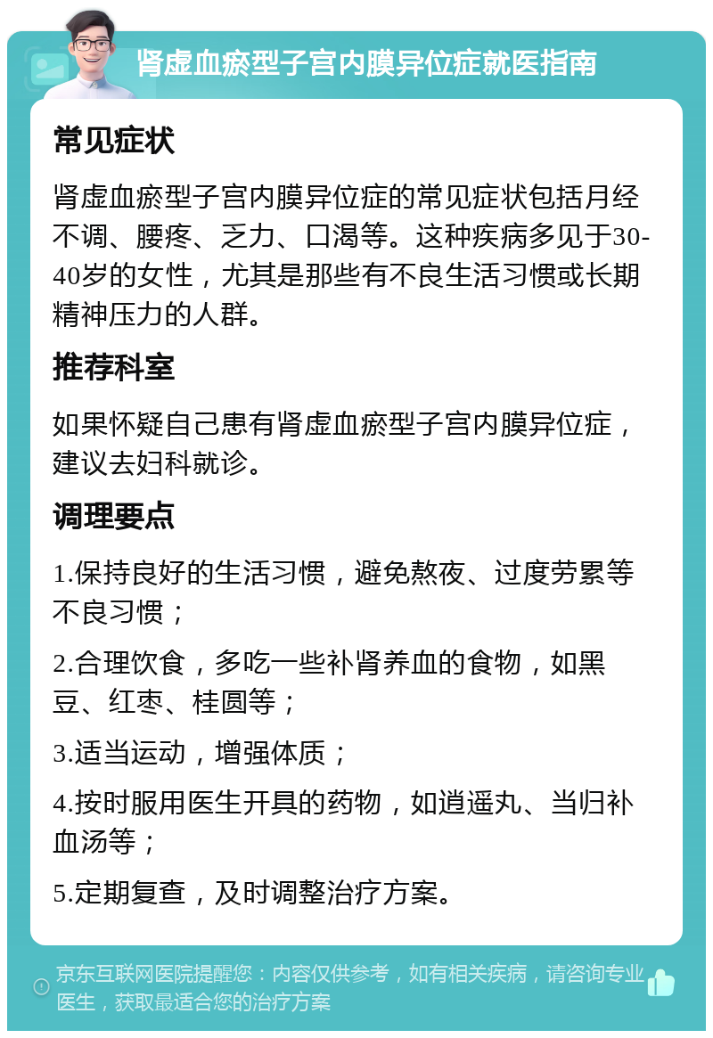 肾虚血瘀型子宫内膜异位症就医指南 常见症状 肾虚血瘀型子宫内膜异位症的常见症状包括月经不调、腰疼、乏力、口渴等。这种疾病多见于30-40岁的女性，尤其是那些有不良生活习惯或长期精神压力的人群。 推荐科室 如果怀疑自己患有肾虚血瘀型子宫内膜异位症，建议去妇科就诊。 调理要点 1.保持良好的生活习惯，避免熬夜、过度劳累等不良习惯； 2.合理饮食，多吃一些补肾养血的食物，如黑豆、红枣、桂圆等； 3.适当运动，增强体质； 4.按时服用医生开具的药物，如逍遥丸、当归补血汤等； 5.定期复查，及时调整治疗方案。