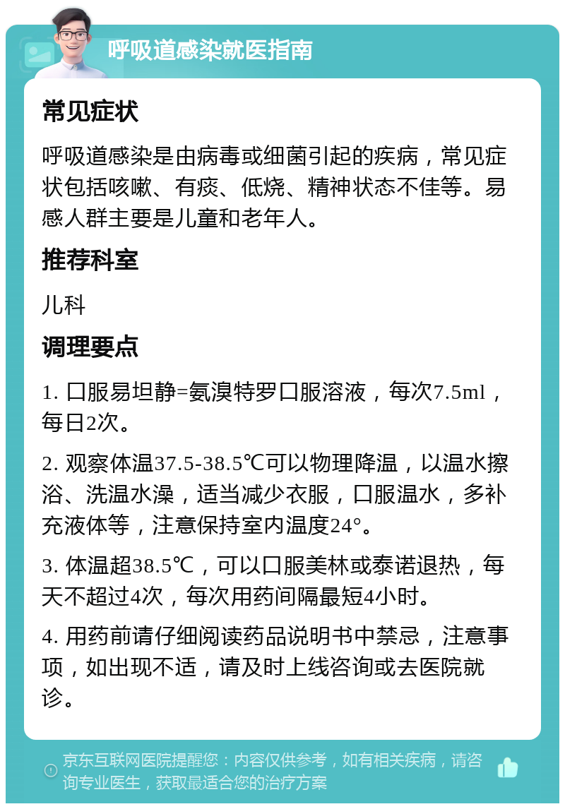 呼吸道感染就医指南 常见症状 呼吸道感染是由病毒或细菌引起的疾病，常见症状包括咳嗽、有痰、低烧、精神状态不佳等。易感人群主要是儿童和老年人。 推荐科室 儿科 调理要点 1. 口服易坦静=氨溴特罗口服溶液，每次7.5ml，每日2次。 2. 观察体温37.5-38.5℃可以物理降温，以温水擦浴、洗温水澡，适当减少衣服，口服温水，多补充液体等，注意保持室内温度24°。 3. 体温超38.5℃，可以口服美林或泰诺退热，每天不超过4次，每次用药间隔最短4小时。 4. 用药前请仔细阅读药品说明书中禁忌，注意事项，如出现不适，请及时上线咨询或去医院就诊。