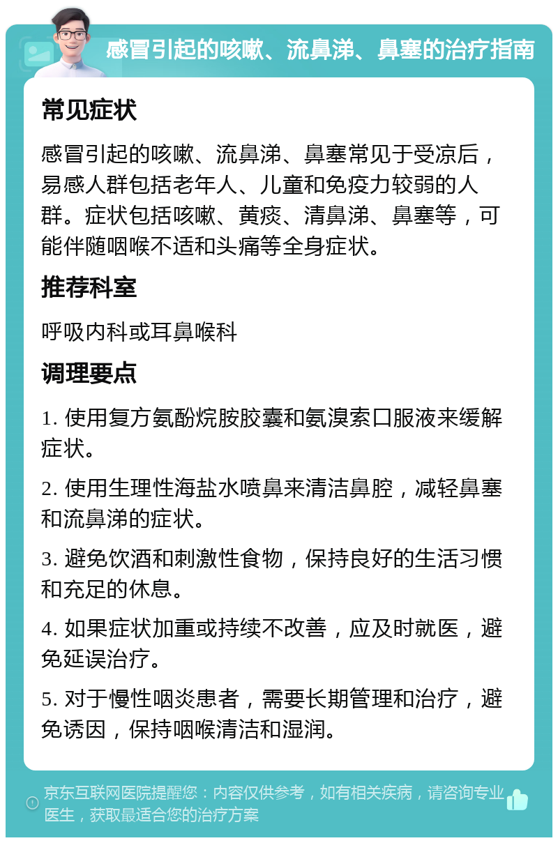 感冒引起的咳嗽、流鼻涕、鼻塞的治疗指南 常见症状 感冒引起的咳嗽、流鼻涕、鼻塞常见于受凉后，易感人群包括老年人、儿童和免疫力较弱的人群。症状包括咳嗽、黄痰、清鼻涕、鼻塞等，可能伴随咽喉不适和头痛等全身症状。 推荐科室 呼吸内科或耳鼻喉科 调理要点 1. 使用复方氨酚烷胺胶囊和氨溴索口服液来缓解症状。 2. 使用生理性海盐水喷鼻来清洁鼻腔，减轻鼻塞和流鼻涕的症状。 3. 避免饮酒和刺激性食物，保持良好的生活习惯和充足的休息。 4. 如果症状加重或持续不改善，应及时就医，避免延误治疗。 5. 对于慢性咽炎患者，需要长期管理和治疗，避免诱因，保持咽喉清洁和湿润。