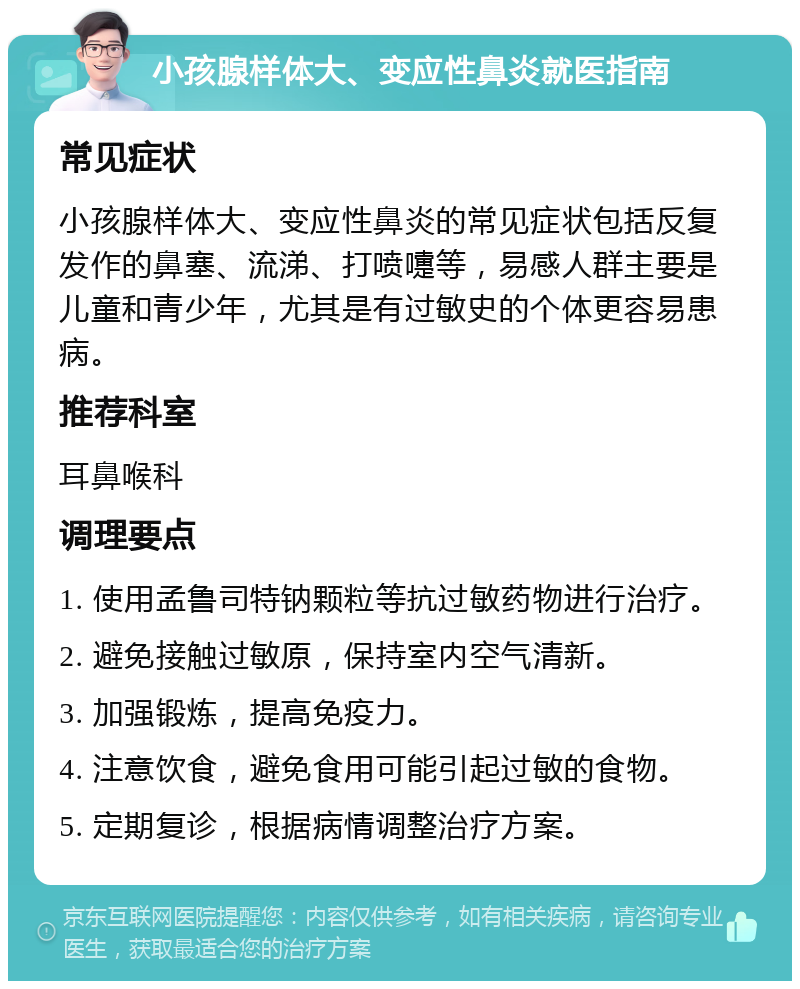 小孩腺样体大、变应性鼻炎就医指南 常见症状 小孩腺样体大、变应性鼻炎的常见症状包括反复发作的鼻塞、流涕、打喷嚏等，易感人群主要是儿童和青少年，尤其是有过敏史的个体更容易患病。 推荐科室 耳鼻喉科 调理要点 1. 使用孟鲁司特钠颗粒等抗过敏药物进行治疗。 2. 避免接触过敏原，保持室内空气清新。 3. 加强锻炼，提高免疫力。 4. 注意饮食，避免食用可能引起过敏的食物。 5. 定期复诊，根据病情调整治疗方案。