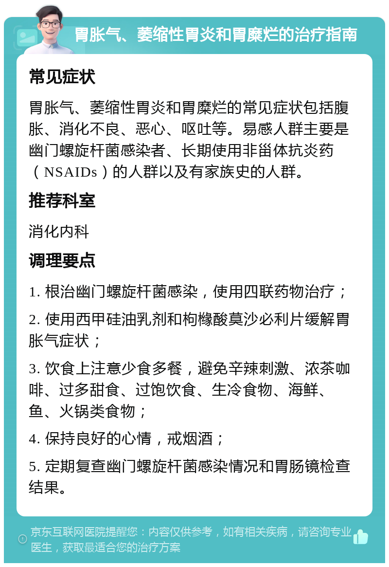 胃胀气、萎缩性胃炎和胃糜烂的治疗指南 常见症状 胃胀气、萎缩性胃炎和胃糜烂的常见症状包括腹胀、消化不良、恶心、呕吐等。易感人群主要是幽门螺旋杆菌感染者、长期使用非甾体抗炎药（NSAIDs）的人群以及有家族史的人群。 推荐科室 消化内科 调理要点 1. 根治幽门螺旋杆菌感染，使用四联药物治疗； 2. 使用西甲硅油乳剂和枸橼酸莫沙必利片缓解胃胀气症状； 3. 饮食上注意少食多餐，避免辛辣刺激、浓茶咖啡、过多甜食、过饱饮食、生冷食物、海鲜、鱼、火锅类食物； 4. 保持良好的心情，戒烟酒； 5. 定期复查幽门螺旋杆菌感染情况和胃肠镜检查结果。