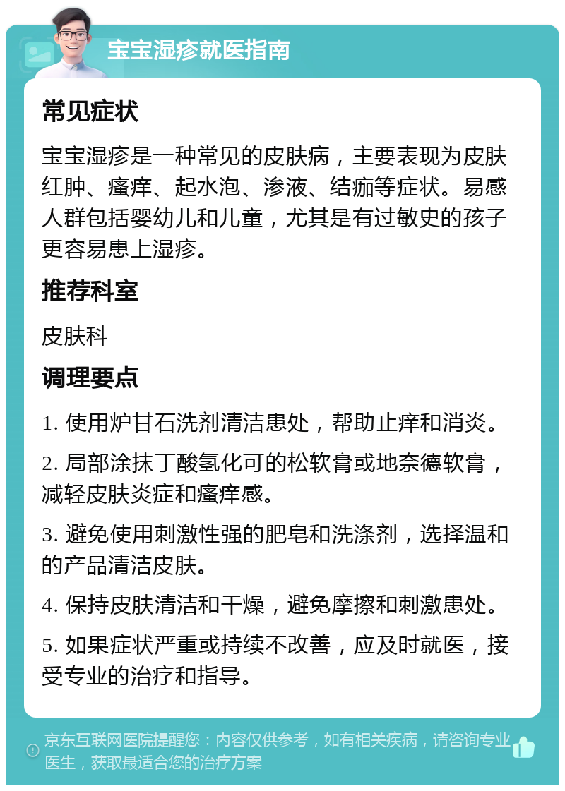 宝宝湿疹就医指南 常见症状 宝宝湿疹是一种常见的皮肤病，主要表现为皮肤红肿、瘙痒、起水泡、渗液、结痂等症状。易感人群包括婴幼儿和儿童，尤其是有过敏史的孩子更容易患上湿疹。 推荐科室 皮肤科 调理要点 1. 使用炉甘石洗剂清洁患处，帮助止痒和消炎。 2. 局部涂抹丁酸氢化可的松软膏或地奈德软膏，减轻皮肤炎症和瘙痒感。 3. 避免使用刺激性强的肥皂和洗涤剂，选择温和的产品清洁皮肤。 4. 保持皮肤清洁和干燥，避免摩擦和刺激患处。 5. 如果症状严重或持续不改善，应及时就医，接受专业的治疗和指导。