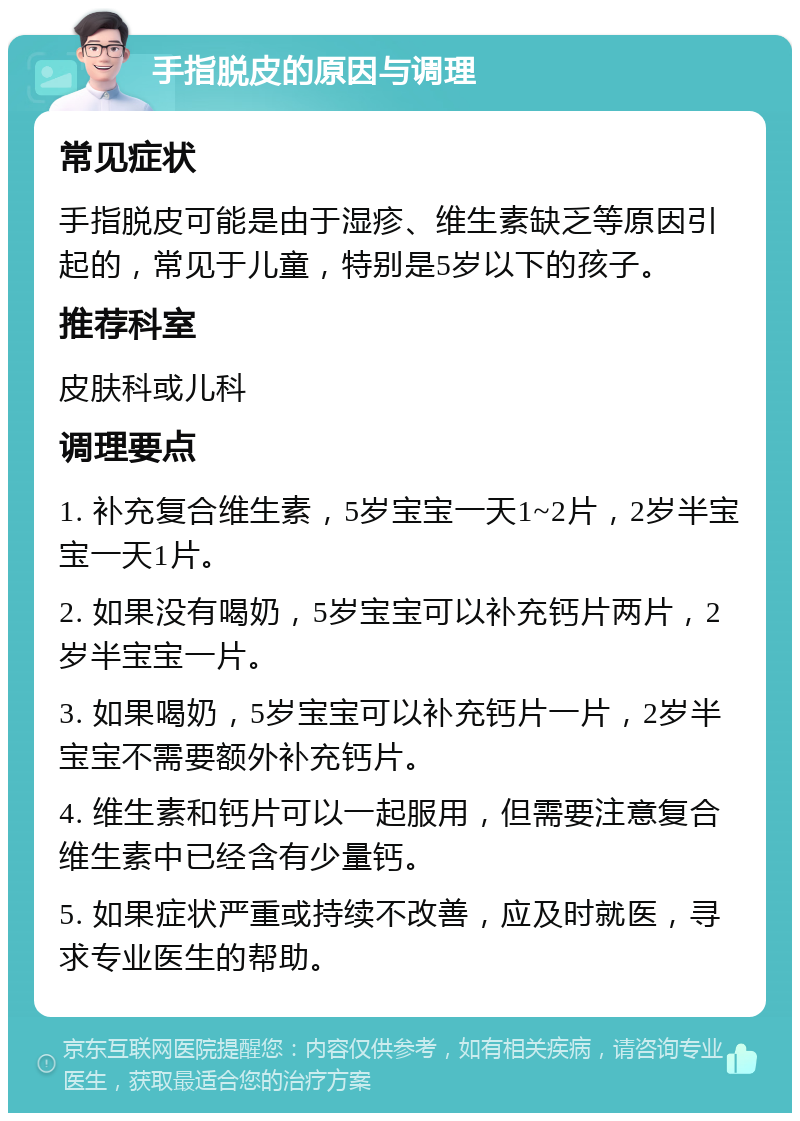 手指脱皮的原因与调理 常见症状 手指脱皮可能是由于湿疹、维生素缺乏等原因引起的，常见于儿童，特别是5岁以下的孩子。 推荐科室 皮肤科或儿科 调理要点 1. 补充复合维生素，5岁宝宝一天1~2片，2岁半宝宝一天1片。 2. 如果没有喝奶，5岁宝宝可以补充钙片两片，2岁半宝宝一片。 3. 如果喝奶，5岁宝宝可以补充钙片一片，2岁半宝宝不需要额外补充钙片。 4. 维生素和钙片可以一起服用，但需要注意复合维生素中已经含有少量钙。 5. 如果症状严重或持续不改善，应及时就医，寻求专业医生的帮助。