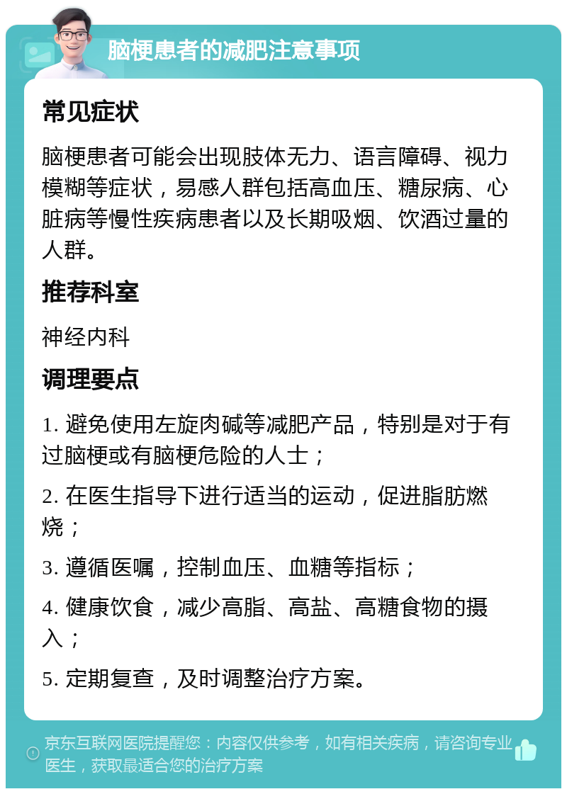 脑梗患者的减肥注意事项 常见症状 脑梗患者可能会出现肢体无力、语言障碍、视力模糊等症状，易感人群包括高血压、糖尿病、心脏病等慢性疾病患者以及长期吸烟、饮酒过量的人群。 推荐科室 神经内科 调理要点 1. 避免使用左旋肉碱等减肥产品，特别是对于有过脑梗或有脑梗危险的人士； 2. 在医生指导下进行适当的运动，促进脂肪燃烧； 3. 遵循医嘱，控制血压、血糖等指标； 4. 健康饮食，减少高脂、高盐、高糖食物的摄入； 5. 定期复查，及时调整治疗方案。