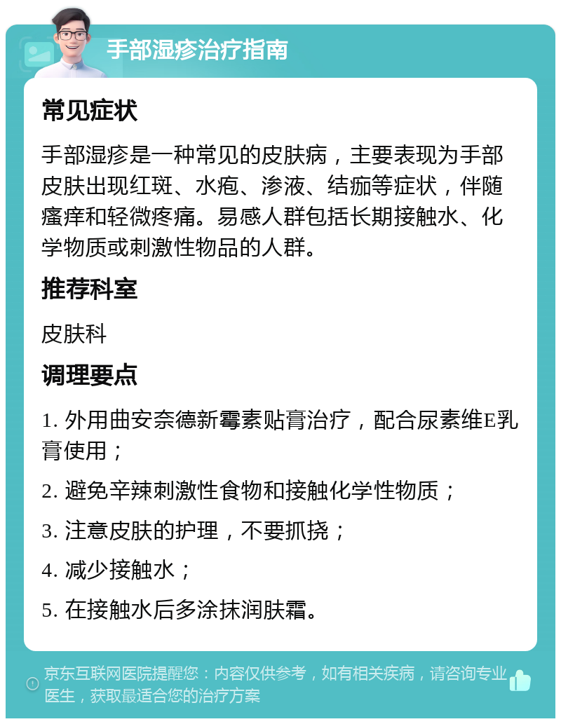 手部湿疹治疗指南 常见症状 手部湿疹是一种常见的皮肤病，主要表现为手部皮肤出现红斑、水疱、渗液、结痂等症状，伴随瘙痒和轻微疼痛。易感人群包括长期接触水、化学物质或刺激性物品的人群。 推荐科室 皮肤科 调理要点 1. 外用曲安奈德新霉素贴膏治疗，配合尿素维E乳膏使用； 2. 避免辛辣刺激性食物和接触化学性物质； 3. 注意皮肤的护理，不要抓挠； 4. 减少接触水； 5. 在接触水后多涂抹润肤霜。