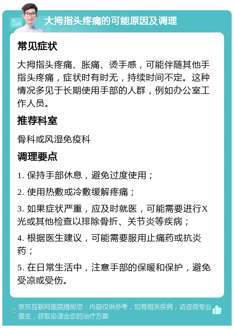 大拇指头疼痛的可能原因及调理 常见症状 大拇指头疼痛、胀痛、烫手感，可能伴随其他手指头疼痛，症状时有时无，持续时间不定。这种情况多见于长期使用手部的人群，例如办公室工作人员。 推荐科室 骨科或风湿免疫科 调理要点 1. 保持手部休息，避免过度使用； 2. 使用热敷或冷敷缓解疼痛； 3. 如果症状严重，应及时就医，可能需要进行X光或其他检查以排除骨折、关节炎等疾病； 4. 根据医生建议，可能需要服用止痛药或抗炎药； 5. 在日常生活中，注意手部的保暖和保护，避免受凉或受伤。