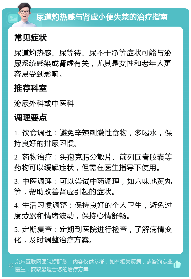 尿道灼热感与肾虚小便失禁的治疗指南 常见症状 尿道灼热感、尿等待、尿不干净等症状可能与泌尿系统感染或肾虚有关，尤其是女性和老年人更容易受到影响。 推荐科室 泌尿外科或中医科 调理要点 1. 饮食调理：避免辛辣刺激性食物，多喝水，保持良好的排尿习惯。 2. 药物治疗：头孢克肟分散片、前列回春胶囊等药物可以缓解症状，但需在医生指导下使用。 3. 中医调理：可以尝试中药调理，如六味地黄丸等，帮助改善肾虚引起的症状。 4. 生活习惯调整：保持良好的个人卫生，避免过度劳累和情绪波动，保持心情舒畅。 5. 定期复查：定期到医院进行检查，了解病情变化，及时调整治疗方案。