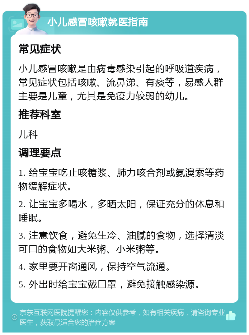 小儿感冒咳嗽就医指南 常见症状 小儿感冒咳嗽是由病毒感染引起的呼吸道疾病，常见症状包括咳嗽、流鼻涕、有痰等，易感人群主要是儿童，尤其是免疫力较弱的幼儿。 推荐科室 儿科 调理要点 1. 给宝宝吃止咳糖浆、肺力咳合剂或氨溴索等药物缓解症状。 2. 让宝宝多喝水，多晒太阳，保证充分的休息和睡眠。 3. 注意饮食，避免生冷、油腻的食物，选择清淡可口的食物如大米粥、小米粥等。 4. 家里要开窗通风，保持空气流通。 5. 外出时给宝宝戴口罩，避免接触感染源。