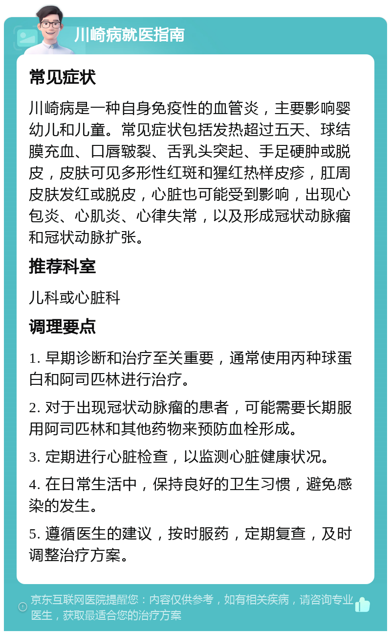 川崎病就医指南 常见症状 川崎病是一种自身免疫性的血管炎，主要影响婴幼儿和儿童。常见症状包括发热超过五天、球结膜充血、口唇皲裂、舌乳头突起、手足硬肿或脱皮，皮肤可见多形性红斑和猩红热样皮疹，肛周皮肤发红或脱皮，心脏也可能受到影响，出现心包炎、心肌炎、心律失常，以及形成冠状动脉瘤和冠状动脉扩张。 推荐科室 儿科或心脏科 调理要点 1. 早期诊断和治疗至关重要，通常使用丙种球蛋白和阿司匹林进行治疗。 2. 对于出现冠状动脉瘤的患者，可能需要长期服用阿司匹林和其他药物来预防血栓形成。 3. 定期进行心脏检查，以监测心脏健康状况。 4. 在日常生活中，保持良好的卫生习惯，避免感染的发生。 5. 遵循医生的建议，按时服药，定期复查，及时调整治疗方案。