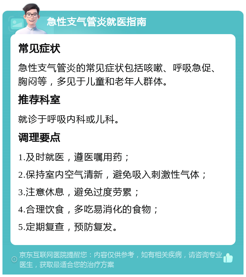 急性支气管炎就医指南 常见症状 急性支气管炎的常见症状包括咳嗽、呼吸急促、胸闷等，多见于儿童和老年人群体。 推荐科室 就诊于呼吸内科或儿科。 调理要点 1.及时就医，遵医嘱用药； 2.保持室内空气清新，避免吸入刺激性气体； 3.注意休息，避免过度劳累； 4.合理饮食，多吃易消化的食物； 5.定期复查，预防复发。