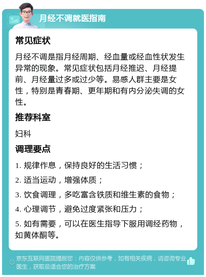 月经不调就医指南 常见症状 月经不调是指月经周期、经血量或经血性状发生异常的现象。常见症状包括月经推迟、月经提前、月经量过多或过少等。易感人群主要是女性，特别是青春期、更年期和有内分泌失调的女性。 推荐科室 妇科 调理要点 1. 规律作息，保持良好的生活习惯； 2. 适当运动，增强体质； 3. 饮食调理，多吃富含铁质和维生素的食物； 4. 心理调节，避免过度紧张和压力； 5. 如有需要，可以在医生指导下服用调经药物，如黄体酮等。