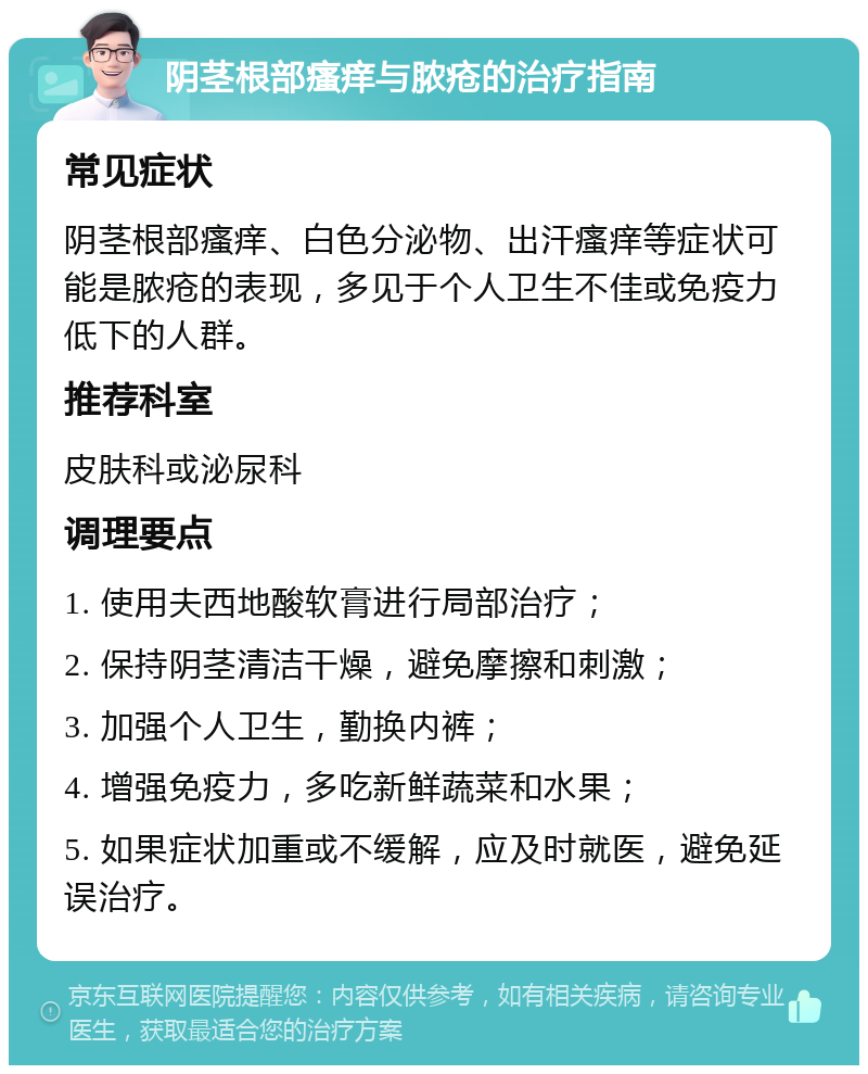 阴茎根部瘙痒与脓疮的治疗指南 常见症状 阴茎根部瘙痒、白色分泌物、出汗瘙痒等症状可能是脓疮的表现，多见于个人卫生不佳或免疫力低下的人群。 推荐科室 皮肤科或泌尿科 调理要点 1. 使用夫西地酸软膏进行局部治疗； 2. 保持阴茎清洁干燥，避免摩擦和刺激； 3. 加强个人卫生，勤换内裤； 4. 增强免疫力，多吃新鲜蔬菜和水果； 5. 如果症状加重或不缓解，应及时就医，避免延误治疗。