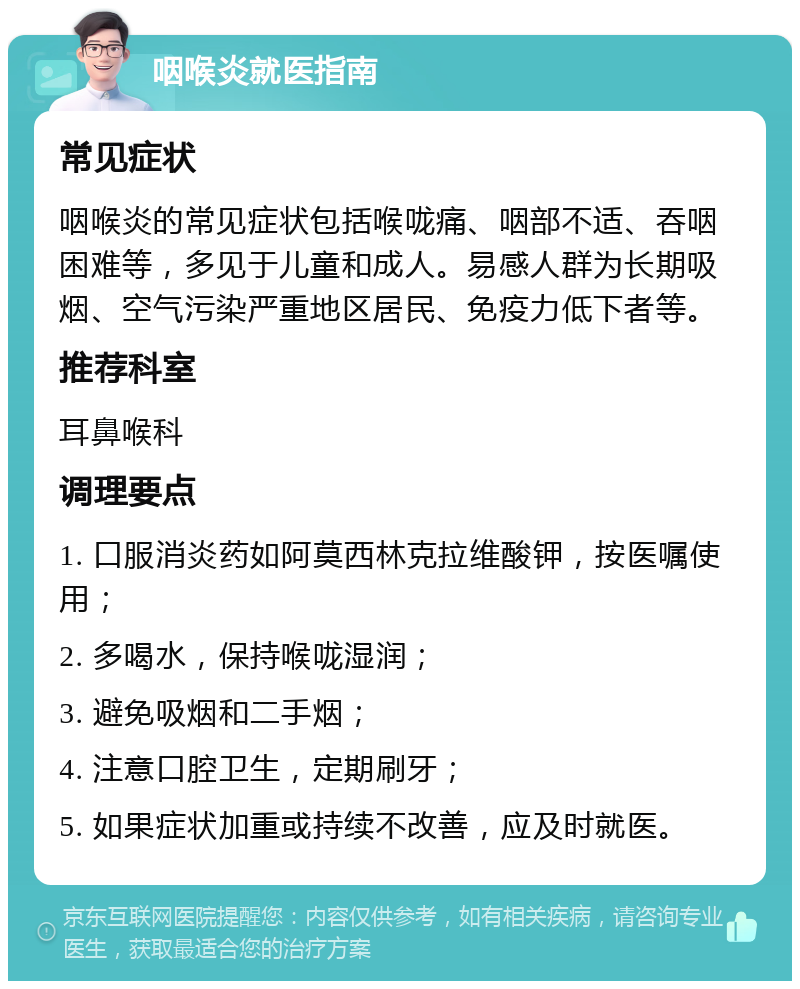 咽喉炎就医指南 常见症状 咽喉炎的常见症状包括喉咙痛、咽部不适、吞咽困难等，多见于儿童和成人。易感人群为长期吸烟、空气污染严重地区居民、免疫力低下者等。 推荐科室 耳鼻喉科 调理要点 1. 口服消炎药如阿莫西林克拉维酸钾，按医嘱使用； 2. 多喝水，保持喉咙湿润； 3. 避免吸烟和二手烟； 4. 注意口腔卫生，定期刷牙； 5. 如果症状加重或持续不改善，应及时就医。