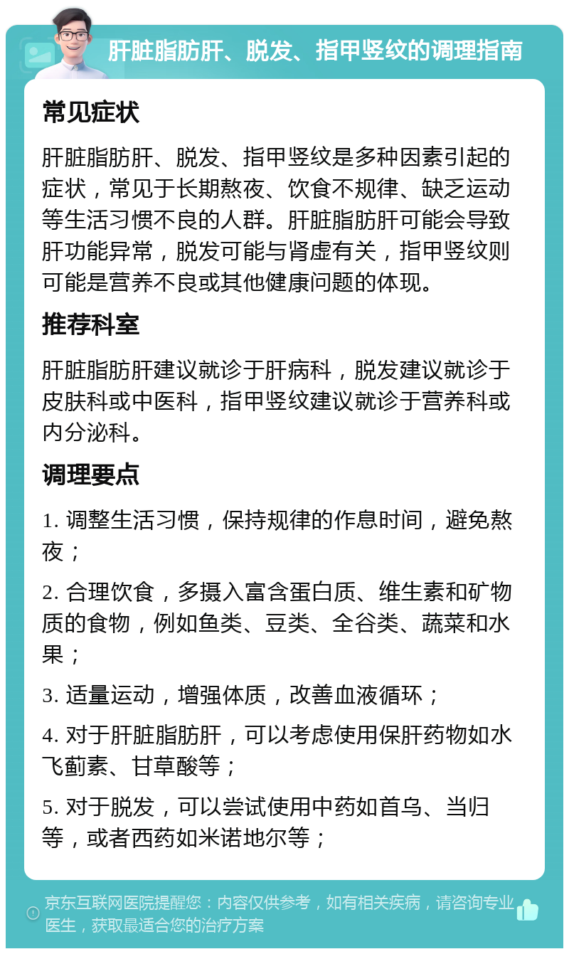 肝脏脂肪肝、脱发、指甲竖纹的调理指南 常见症状 肝脏脂肪肝、脱发、指甲竖纹是多种因素引起的症状，常见于长期熬夜、饮食不规律、缺乏运动等生活习惯不良的人群。肝脏脂肪肝可能会导致肝功能异常，脱发可能与肾虚有关，指甲竖纹则可能是营养不良或其他健康问题的体现。 推荐科室 肝脏脂肪肝建议就诊于肝病科，脱发建议就诊于皮肤科或中医科，指甲竖纹建议就诊于营养科或内分泌科。 调理要点 1. 调整生活习惯，保持规律的作息时间，避免熬夜； 2. 合理饮食，多摄入富含蛋白质、维生素和矿物质的食物，例如鱼类、豆类、全谷类、蔬菜和水果； 3. 适量运动，增强体质，改善血液循环； 4. 对于肝脏脂肪肝，可以考虑使用保肝药物如水飞蓟素、甘草酸等； 5. 对于脱发，可以尝试使用中药如首乌、当归等，或者西药如米诺地尔等；