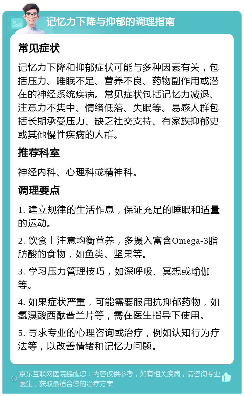 记忆力下降与抑郁的调理指南 常见症状 记忆力下降和抑郁症状可能与多种因素有关，包括压力、睡眠不足、营养不良、药物副作用或潜在的神经系统疾病。常见症状包括记忆力减退、注意力不集中、情绪低落、失眠等。易感人群包括长期承受压力、缺乏社交支持、有家族抑郁史或其他慢性疾病的人群。 推荐科室 神经内科、心理科或精神科。 调理要点 1. 建立规律的生活作息，保证充足的睡眠和适量的运动。 2. 饮食上注意均衡营养，多摄入富含Omega-3脂肪酸的食物，如鱼类、坚果等。 3. 学习压力管理技巧，如深呼吸、冥想或瑜伽等。 4. 如果症状严重，可能需要服用抗抑郁药物，如氢溴酸西酞普兰片等，需在医生指导下使用。 5. 寻求专业的心理咨询或治疗，例如认知行为疗法等，以改善情绪和记忆力问题。