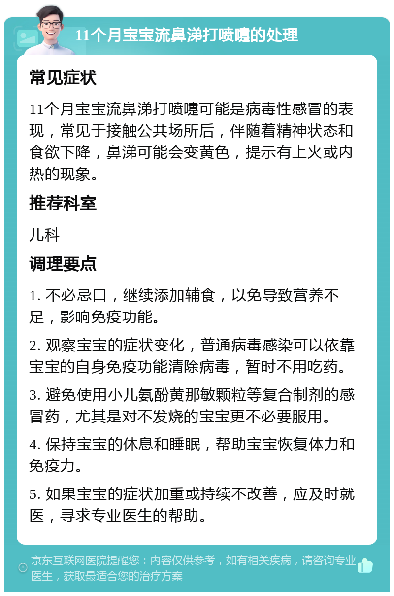 11个月宝宝流鼻涕打喷嚏的处理 常见症状 11个月宝宝流鼻涕打喷嚏可能是病毒性感冒的表现，常见于接触公共场所后，伴随着精神状态和食欲下降，鼻涕可能会变黄色，提示有上火或内热的现象。 推荐科室 儿科 调理要点 1. 不必忌口，继续添加辅食，以免导致营养不足，影响免疫功能。 2. 观察宝宝的症状变化，普通病毒感染可以依靠宝宝的自身免疫功能清除病毒，暂时不用吃药。 3. 避免使用小儿氨酚黄那敏颗粒等复合制剂的感冒药，尤其是对不发烧的宝宝更不必要服用。 4. 保持宝宝的休息和睡眠，帮助宝宝恢复体力和免疫力。 5. 如果宝宝的症状加重或持续不改善，应及时就医，寻求专业医生的帮助。