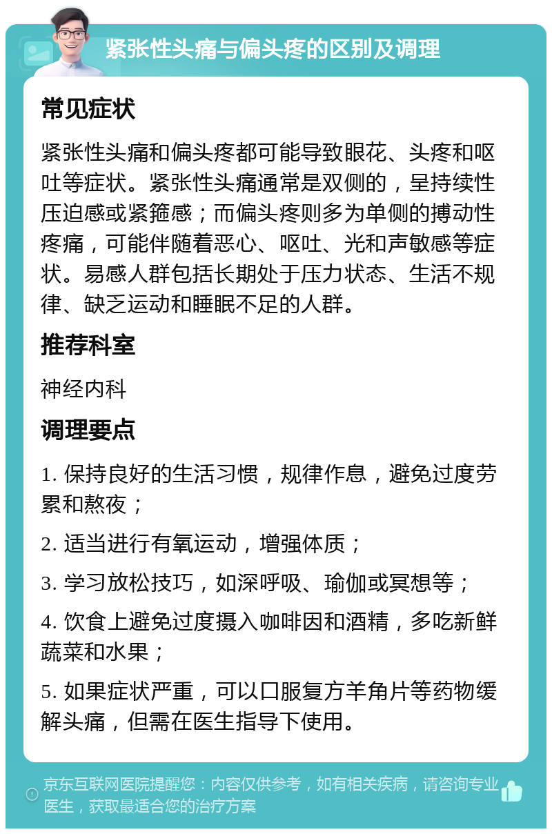 紧张性头痛与偏头疼的区别及调理 常见症状 紧张性头痛和偏头疼都可能导致眼花、头疼和呕吐等症状。紧张性头痛通常是双侧的，呈持续性压迫感或紧箍感；而偏头疼则多为单侧的搏动性疼痛，可能伴随着恶心、呕吐、光和声敏感等症状。易感人群包括长期处于压力状态、生活不规律、缺乏运动和睡眠不足的人群。 推荐科室 神经内科 调理要点 1. 保持良好的生活习惯，规律作息，避免过度劳累和熬夜； 2. 适当进行有氧运动，增强体质； 3. 学习放松技巧，如深呼吸、瑜伽或冥想等； 4. 饮食上避免过度摄入咖啡因和酒精，多吃新鲜蔬菜和水果； 5. 如果症状严重，可以口服复方羊角片等药物缓解头痛，但需在医生指导下使用。