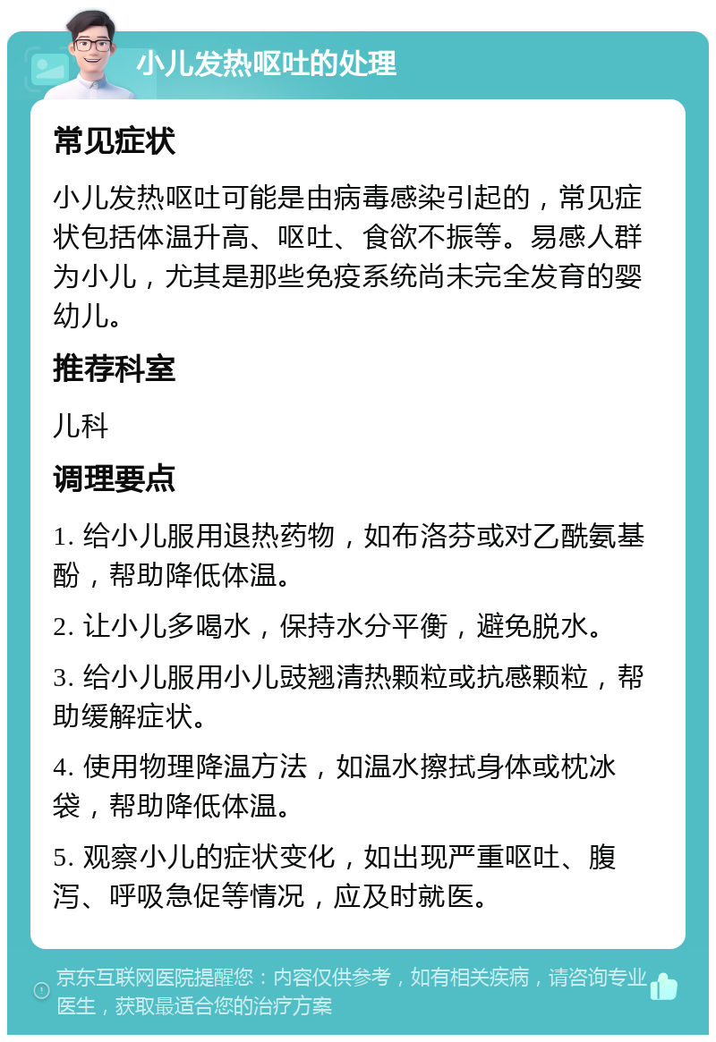 小儿发热呕吐的处理 常见症状 小儿发热呕吐可能是由病毒感染引起的，常见症状包括体温升高、呕吐、食欲不振等。易感人群为小儿，尤其是那些免疫系统尚未完全发育的婴幼儿。 推荐科室 儿科 调理要点 1. 给小儿服用退热药物，如布洛芬或对乙酰氨基酚，帮助降低体温。 2. 让小儿多喝水，保持水分平衡，避免脱水。 3. 给小儿服用小儿豉翘清热颗粒或抗感颗粒，帮助缓解症状。 4. 使用物理降温方法，如温水擦拭身体或枕冰袋，帮助降低体温。 5. 观察小儿的症状变化，如出现严重呕吐、腹泻、呼吸急促等情况，应及时就医。